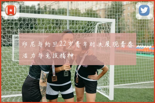印尼与约旦22岁青年对决展现青春活力与竞技精神