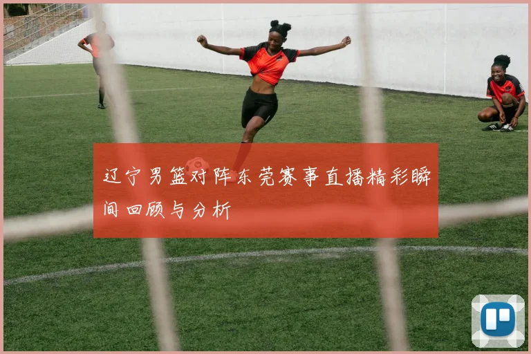 辽宁男篮对阵东莞赛事直播精彩瞬间回顾与分析