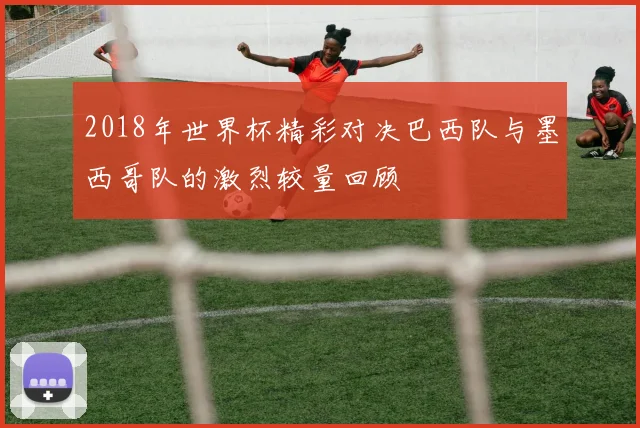 2018年世界杯精彩对决巴西队与墨西哥队的激烈较量回顾