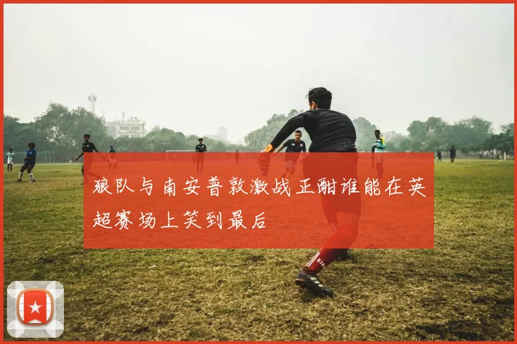 狼队与南安普敦激战正酣谁能在英超赛场上笑到最后