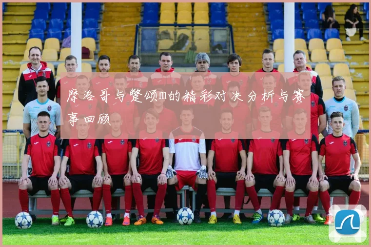 摩洛哥与蹩颂m的精彩对决分析与赛事回顾