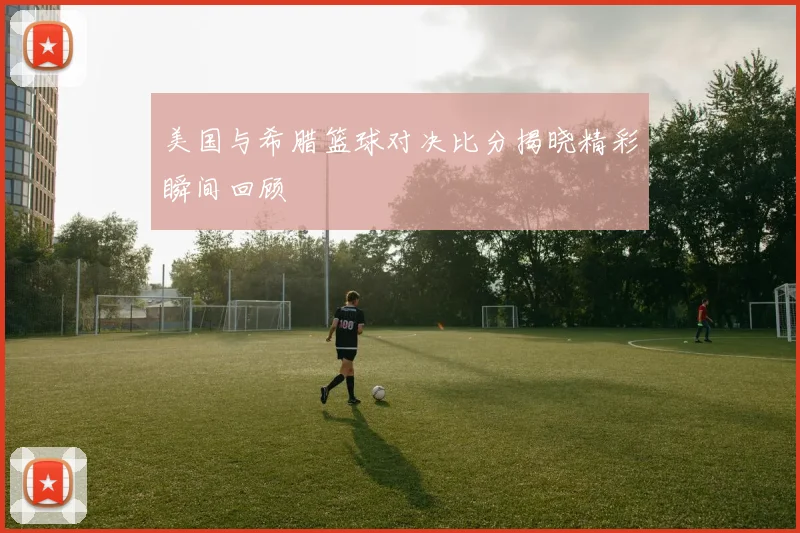 美国与希腊篮球对决比分揭晓精彩瞬间回顾
