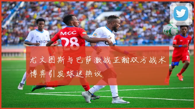 尤文图斯与巴萨激战正酣双方战术博弈引发球迷热议