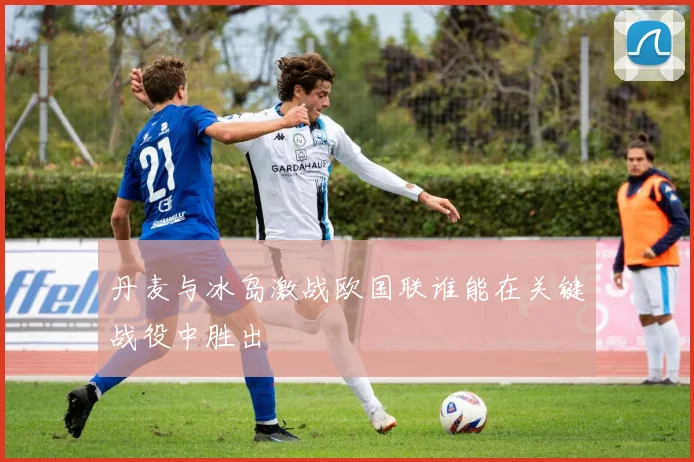 丹麦与冰岛激战欧国联谁能在关键战役中胜出