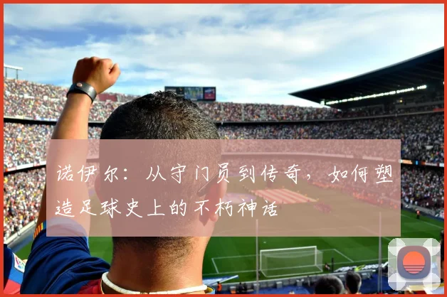 诺伊尔：从守门员到传奇，如何塑造足球史上的不朽神话