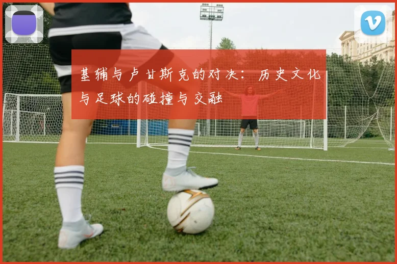 基辅与卢甘斯克的对决：历史文化与足球的碰撞与交融