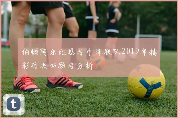 伯顿阿尔比恩与牛津联队2019年精彩对决回顾与分析