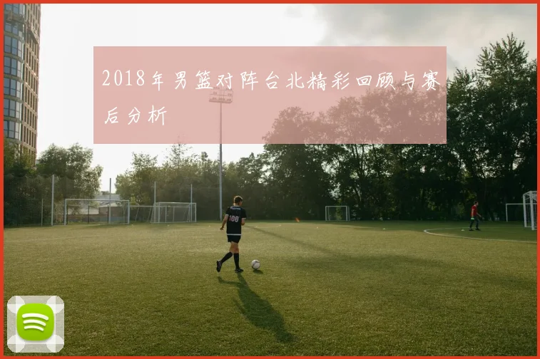 2018年男篮对阵台北精彩回顾与赛后分析