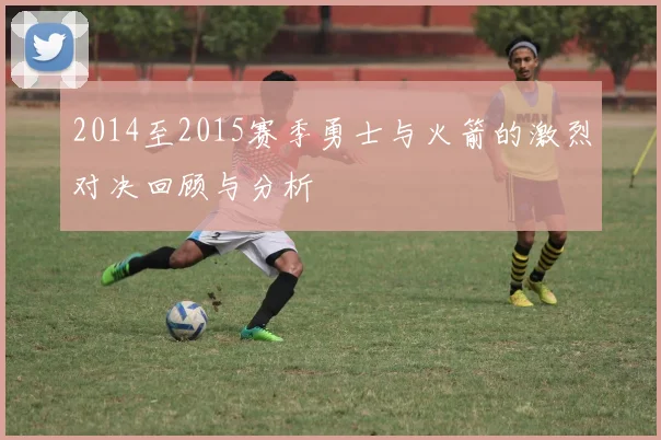 2014至2015赛季勇士与火箭的激烈对决回顾与分析