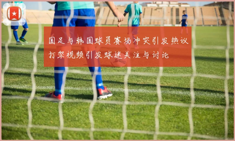 国足与韩国球员赛场冲突引发热议打架视频引发球迷关注与讨论